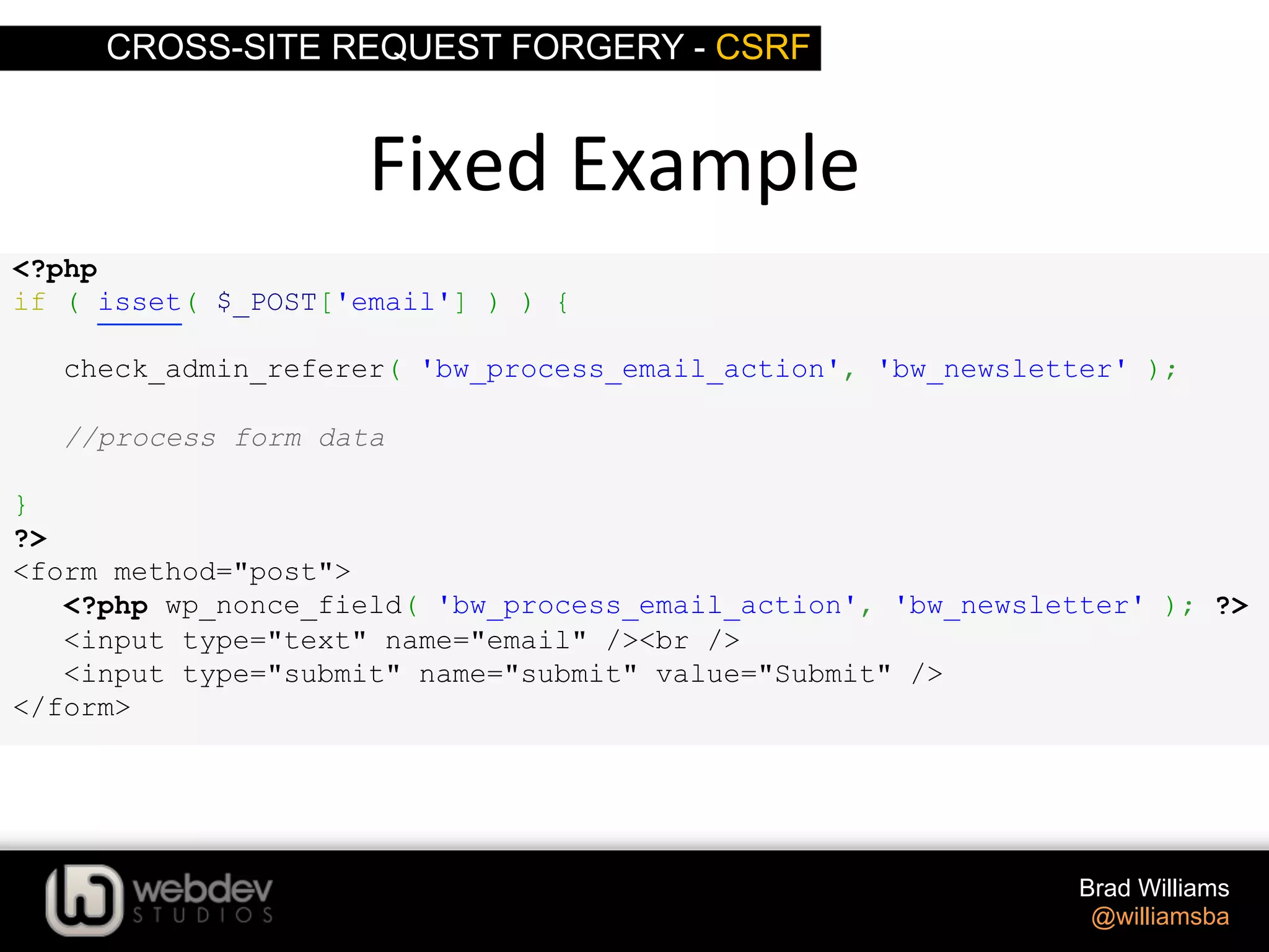 CROSS-SITE REQUEST FORGERY - CSRF Brad Williams @williamsba <?php if ( isset( $_POST['email'] ) ) { check_admin_referer( 'bw_process_email_action', 'bw_newsletter' ); //process form data } ?> <form method="post"> <?php wp_nonce_field( 'bw_process_email_action', 'bw_newsletter' ); ?> <input type="text" name="email" /><br /> <input type="submit" name="submit" value="Submit" /> </form> Fixed  Example   