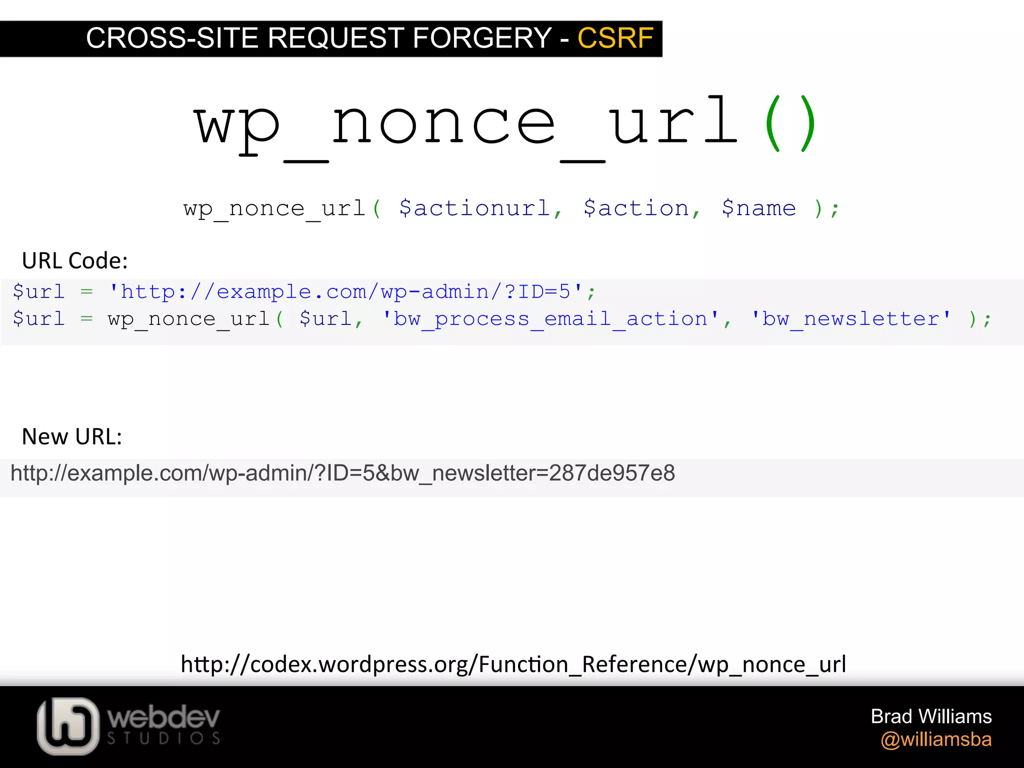 CROSS-SITE REQUEST FORGERY - CSRF Brad Williams @williamsba $url = 'http://example.com/wp-admin/?ID=5'; $url = wp_nonce_url( $url, 'bw_process_email_action', 'bw_newsletter' ); wp_nonce_url() http://example.com/wp-admin/?ID=5&bw_newsletter=287de957e8 New  URL:   URL  Code:   h-p://codex.wordpress.org/Func>on_Reference/wp_nonce_url   wp_nonce_url( $actionurl, $action, $name ); 