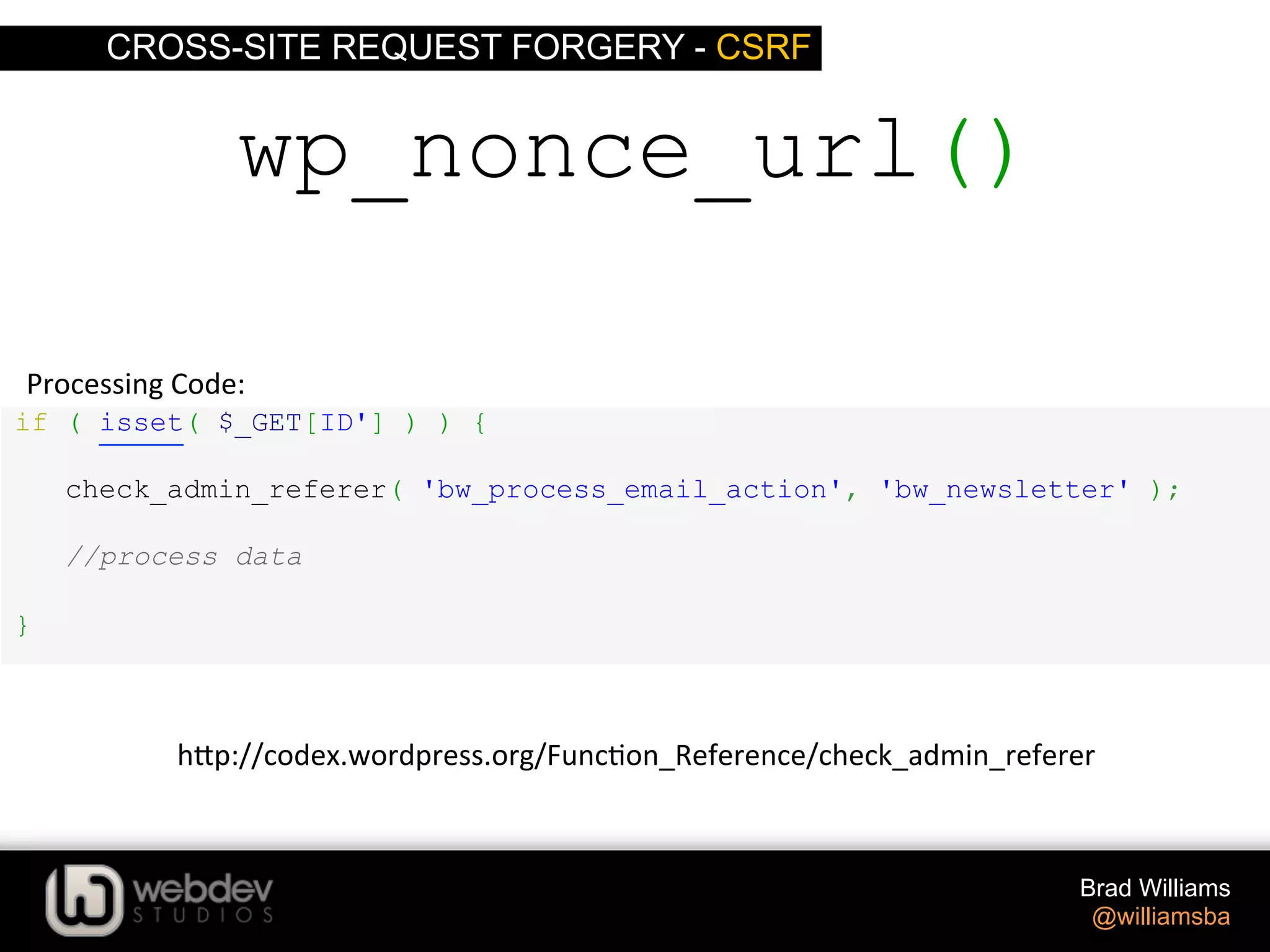 CROSS-SITE REQUEST FORGERY - CSRF Brad Williams @williamsba if ( isset( $_GET[ID'] ) ) { check_admin_referer( 'bw_process_email_action', 'bw_newsletter' ); //process data } wp_nonce_url() Processing  Code:   h-p://codex.wordpress.org/Func>on_Reference/check_admin_referer   