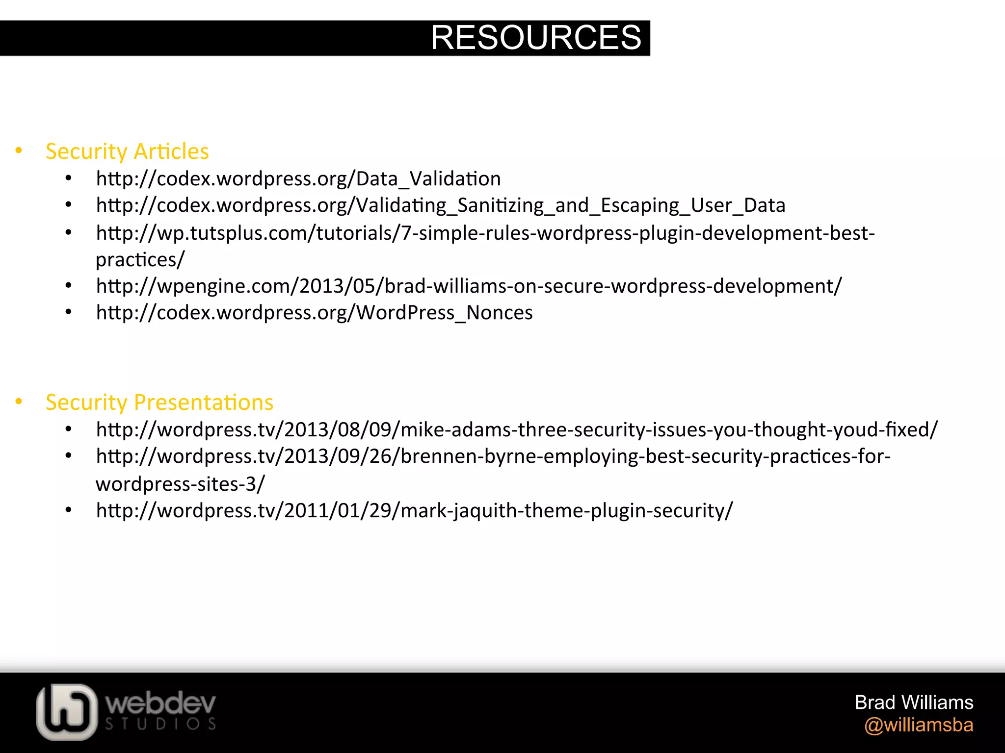 RESOURCES Brad Williams @williamsba •  Security  Ar>cles   •  h-p://codex.wordpress.org/Data_Valida>on   •  h-p://codex.wordpress.org/Valida>ng_Sani>zing_and_Escaping_User_Data   •  h-p://wp.tutsplus.com/tutorials/7-­‐simple-­‐rules-­‐wordpress-­‐plugin-­‐development-­‐best-­‐ prac>ces/   •  h-p://wpengine.com/2013/05/brad-­‐williams-­‐on-­‐secure-­‐wordpress-­‐development/   •  h-p://codex.wordpress.org/WordPress_Nonces   •  Security  Presenta>ons   •  h-p://wordpress.tv/2013/08/09/mike-­‐adams-­‐three-­‐security-­‐issues-­‐you-­‐thought-­‐youd-­‐ﬁxed/   •  h-p://wordpress.tv/2013/09/26/brennen-­‐byrne-­‐employing-­‐best-­‐security-­‐prac>ces-­‐for-­‐ wordpress-­‐sites-­‐3/   •  h-p://wordpress.tv/2011/01/29/mark-­‐jaquith-­‐theme-­‐plugin-­‐security/     