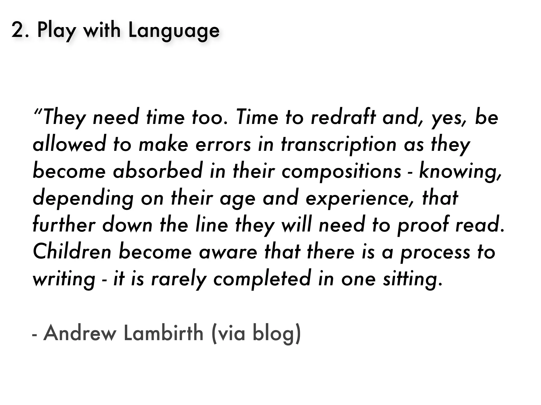 2. Play with Language



  “They need time too. Time to redraft and, yes, be
  allowed to make errors in transcription as they
  become absorbed in their compositions - knowing,
  depending on their age and experience, that
  further down the line they will need to proof read.
  Children become aware that there is a process to
  writing - it is rarely completed in one sitting.
  	 	
  - Andrew Lambirth (via blog)
 