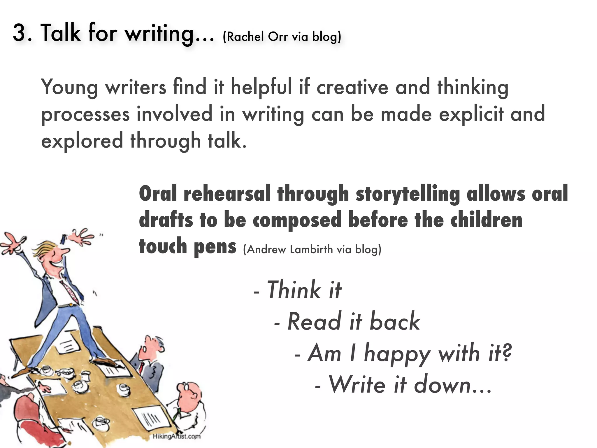3. Talk for writing...   (Rachel Orr via blog)



   Young writers ﬁnd it helpful if creative and thinking
   processes involved in writing can be made explicit and
   explored through talk.

             Oral rehearsal through storytelling allows oral
             drafts to be composed before the children
             touch pens (Andrew Lambirth via blog)

                              - Think it
                                 - Read it back
                                    - Am I happy with it?
                                       - Write it down...
 