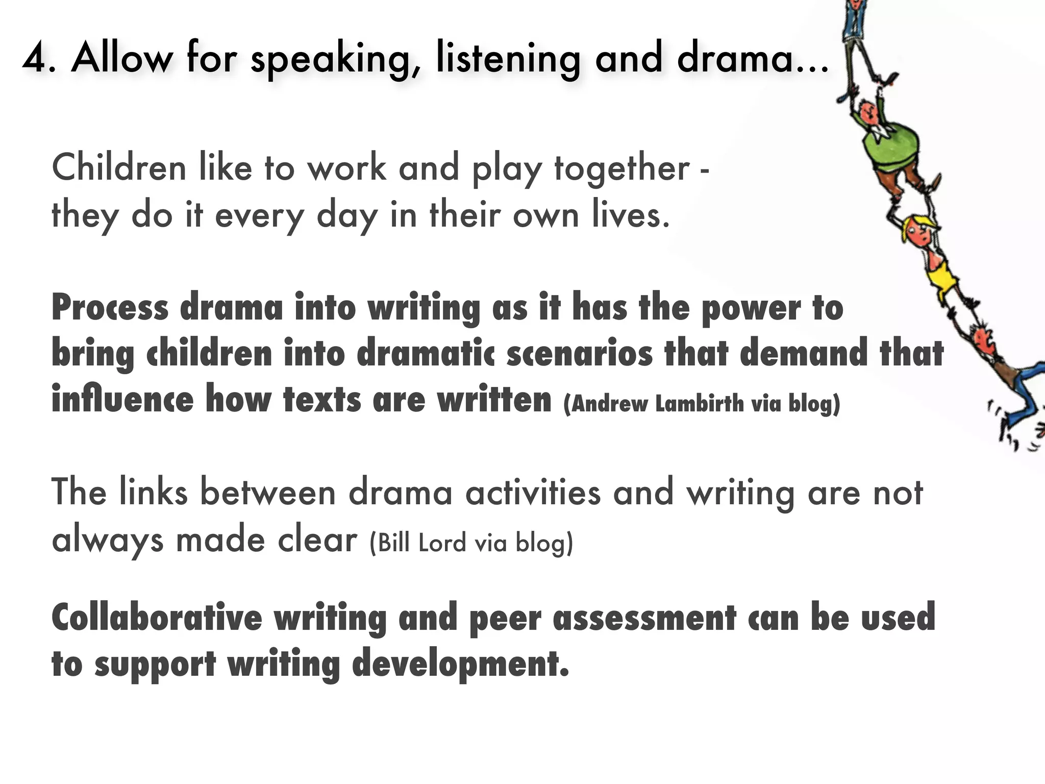 4. Allow for speaking, listening and drama...

 Children like to work and play together -
 they do it every day in their own lives.

 Process drama into writing as it has the power to
 bring children into dramatic scenarios that demand that
 inﬂuence how texts are written (Andrew Lambirth via blog)

 The links between drama activities and writing are not
 always made clear (Bill Lord via blog)

 Collaborative writing and peer assessment can be used
 to support writing development.
 
