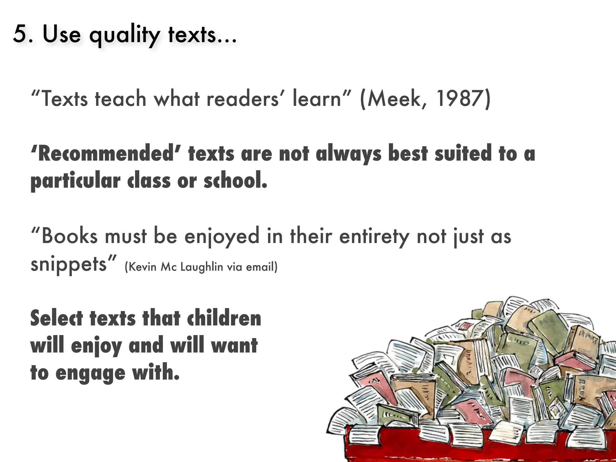 5. Use quality texts...

 “Texts teach what readers’ learn” (Meek, 1987)

 ‘Recommended’ texts are not always best suited to a
 particular class or school.

 “Books must be enjoyed in their entirety not just as
 snippets” (Kevin Mc Laughlin via email)

 Select texts that children
 will enjoy and will want
 to engage with.
 