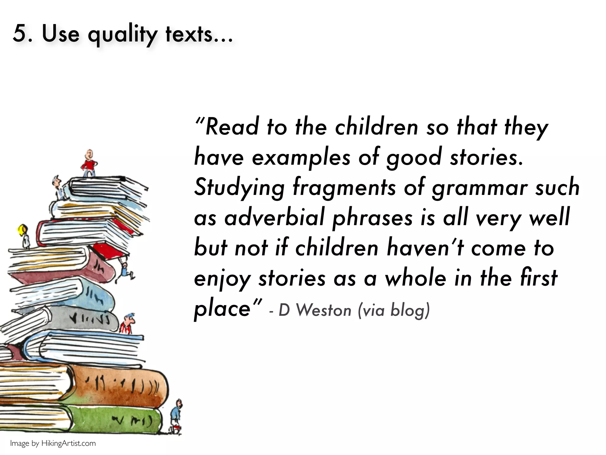 5. Use quality texts...



                            “Read to the children so that they
                            have examples of good stories.
                            Studying fragments of grammar such
                            as adverbial phrases is all very well
                            but not if children haven’t come to
                            enjoy stories as a whole in the ﬁrst
                            place” - D Weston (via blog)




Image by HikingArtist.com
 