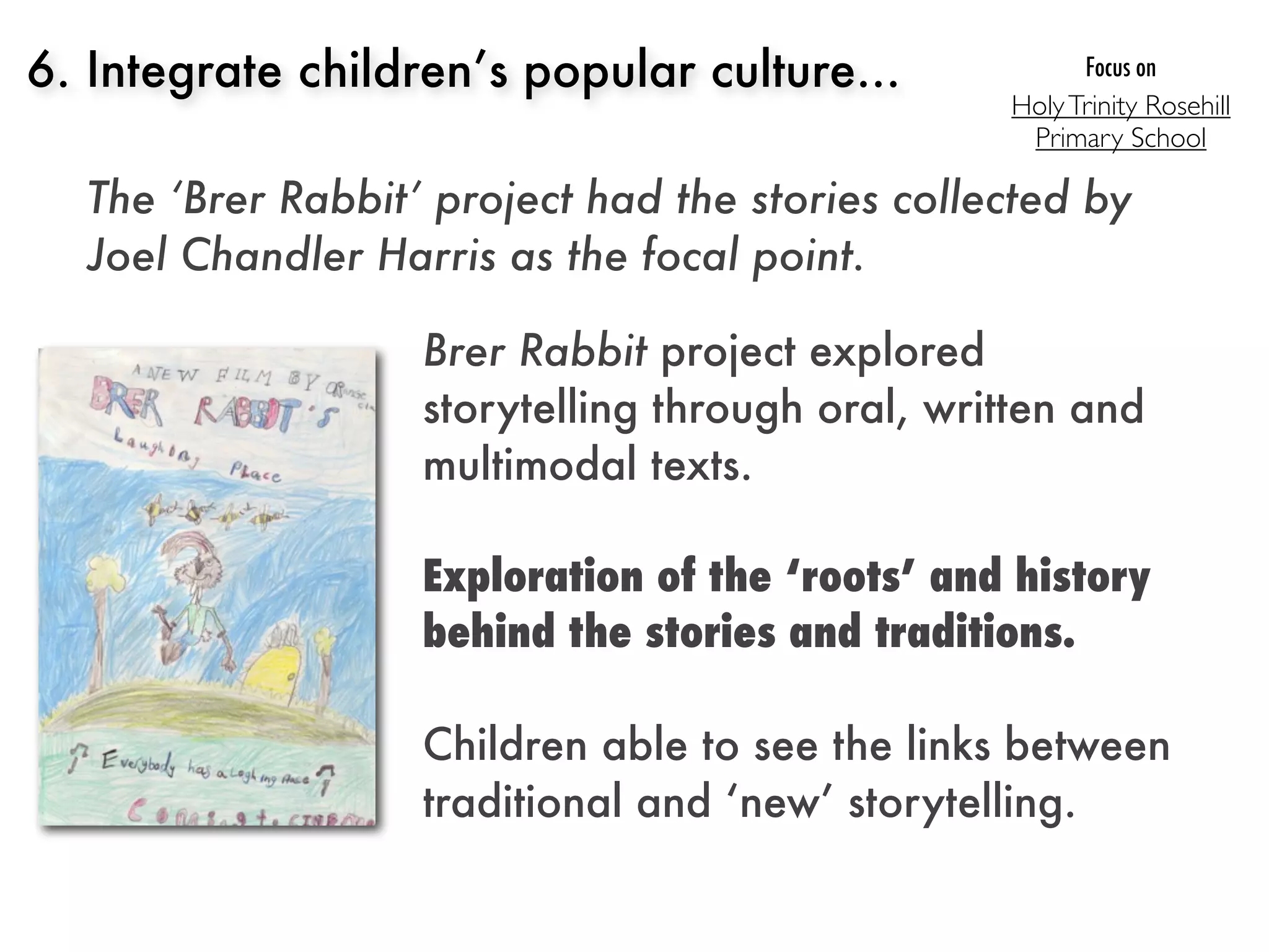 6. Integrate children’s popular culture...              Focus on
                                                 Holy Trinity Rosehill
                                                  Primary School

  The ‘Brer Rabbit’ project had the stories collected by
  Joel Chandler Harris as the focal point.

                   Brer Rabbit project explored
                   storytelling through oral, written and
                   multimodal texts.

                   Exploration of the ‘roots’ and history
                   behind the stories and traditions.

                   Children able to see the links between
                   traditional and ‘new’ storytelling.
 