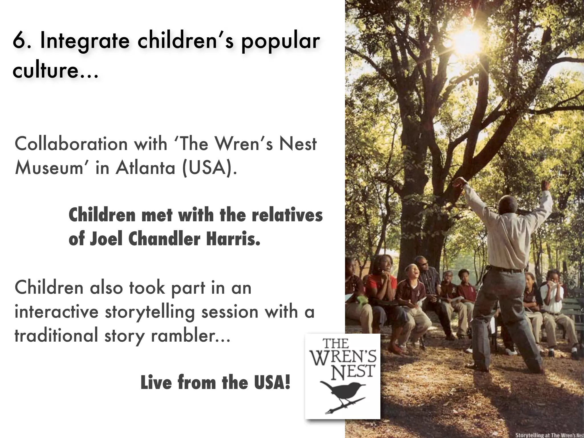 6. Integrate children’s popular
culture...


Collaboration with ‘The Wren’s Nest
Museum’ in Atlanta (USA).

       Children met with the relatives
       of Joel Chandler Harris.

Children also took part in an
interactive storytelling session with a
traditional story rambler...

                Live from the USA!
 