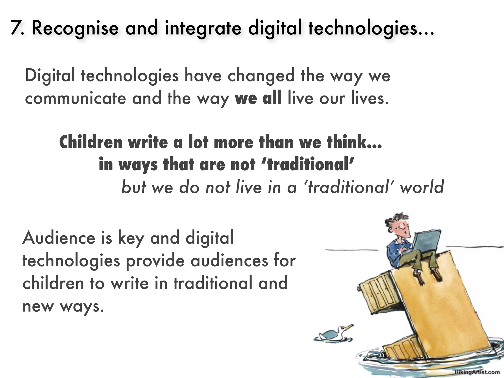 7. Recognise and integrate digital technologies...

 Digital technologies have changed the way we
 communicate and the way we all live our lives.

     Children write a lot more than we think...
          in ways that are not ‘traditional’
             but we do not live in a ‘traditional’ world

 Audience is key and digital
 technologies provide audiences for
 children to write in traditional and
 new ways.
 