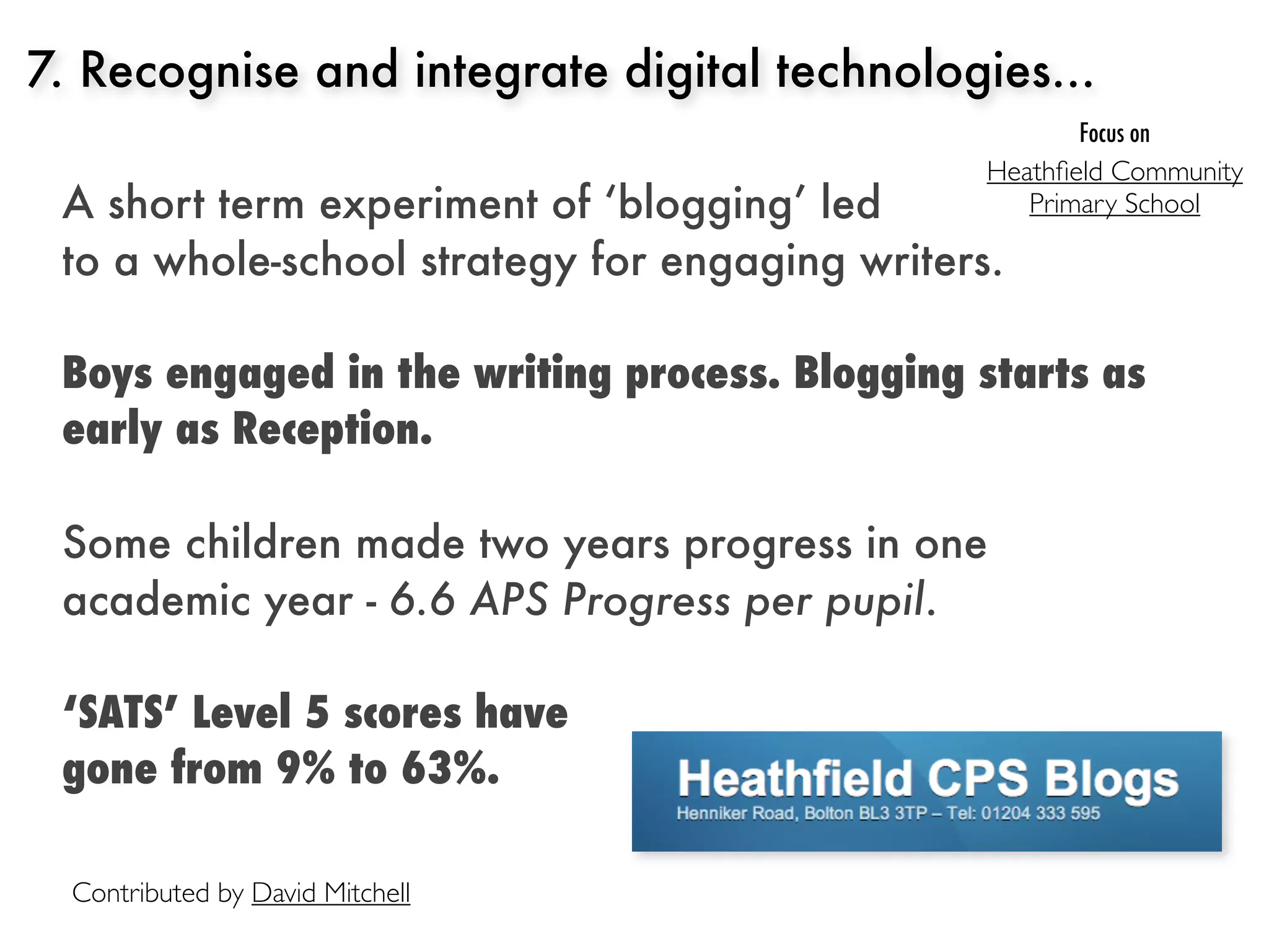 7. Recognise and integrate digital technologies...
                                                      Focus on
                                                Heathﬁeld Community
 A short term experiment of ‘blogging’ led         Primary School

 to a whole-school strategy for engaging writers.

 Boys engaged in the writing process. Blogging starts as
 early as Reception.

 Some children made two years progress in one
 academic year - 6.6 APS Progress per pupil.

 ‘SATS’ Level 5 scores have
 gone from 9% to 63%.

  Contributed by David Mitchell
 