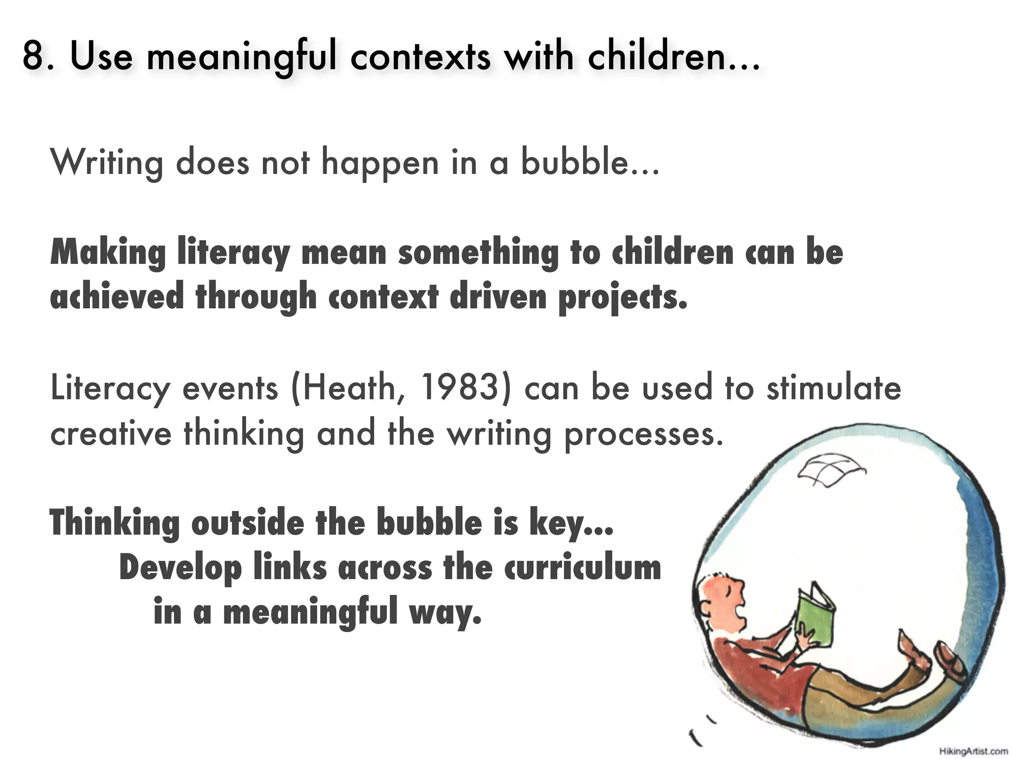 8. Use meaningful contexts with children...

 Writing does not happen in a bubble...

 Making literacy mean something to children can be
 achieved through context driven projects.

 Literacy events (Heath, 1983) can be used to stimulate
 creative thinking and the writing processes.

 Thinking outside the bubble is key...
     Develop links across the curriculum
        in a meaningful way.
 