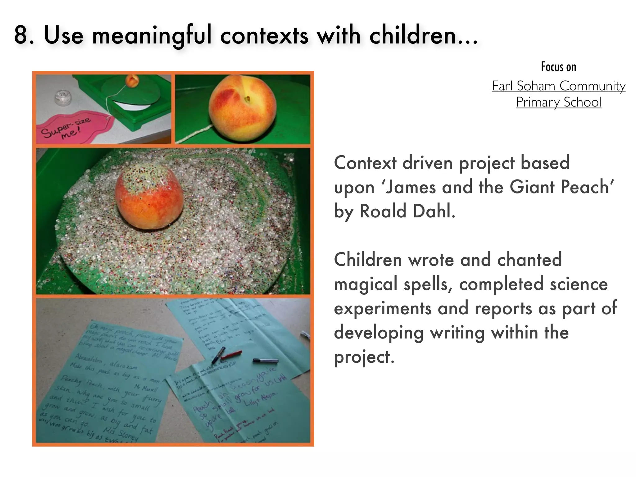 8. Use meaningful contexts with children...
                                                      Focus on
                                               Earl Soham Community
                                                    Primary School



                             Context driven project based
                             upon ‘James and the Giant Peach’
                             by Roald Dahl.

                             Children wrote and chanted
                             magical spells, completed science
                             experiments and reports as part of
                             developing writing within the
                             project.
 