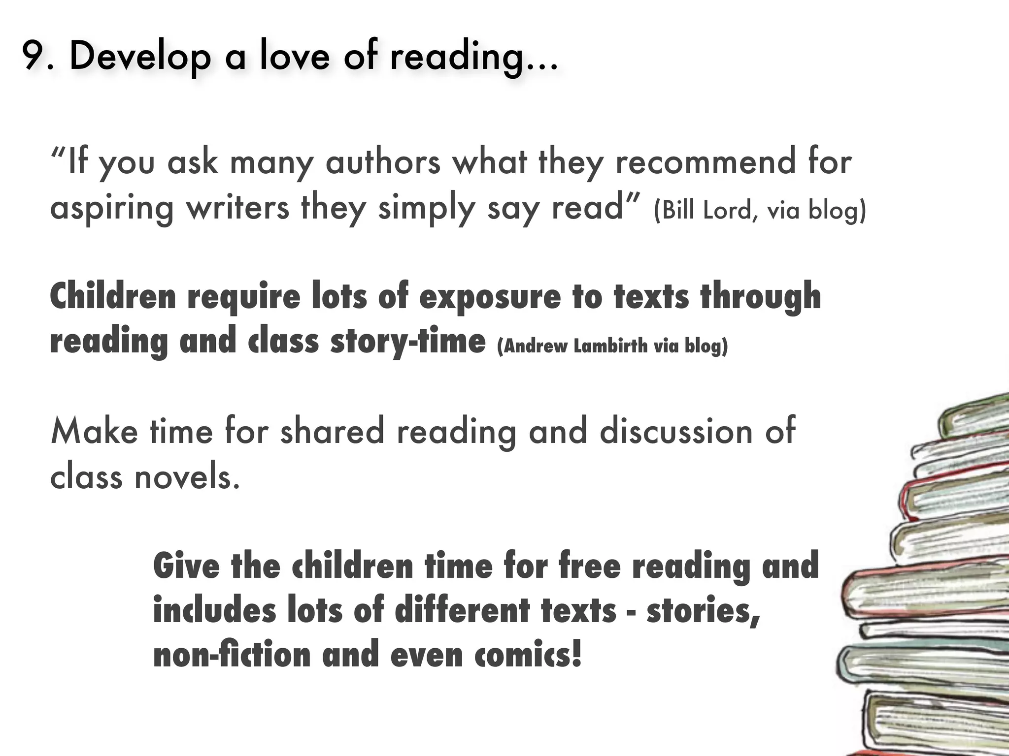 9. Develop a love of reading...

 “If you ask many authors what they recommend for
 aspiring writers they simply say read” (Bill Lord, via blog)

 Children require lots of exposure to texts through
 reading and class story-time (Andrew Lambirth via blog)

 Make time for shared reading and discussion of
 class novels.

        Give the children time for free reading and
        includes lots of different texts - stories,
        non-ﬁction and even comics!
 