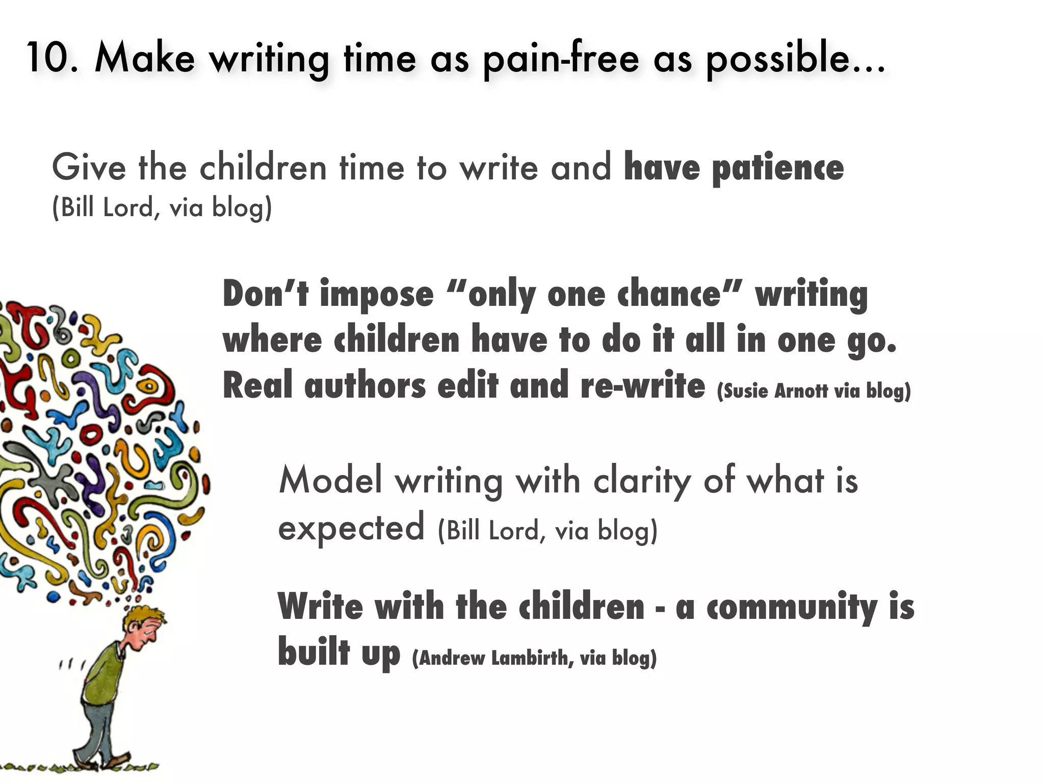 10. Make writing time as pain-free as possible...

 Give the children time to write and have patience
 (Bill Lord, via blog)


                 Don’t impose “only one chance” writing
                 where children have to do it all in one go.
                 Real authors edit and re-write (Susie Arnott via blog)

                         Model writing with clarity of what is
                         expected (Bill Lord, via blog)

                         Write with the children - a community is
                         built up (Andrew Lambirth, via blog)
 