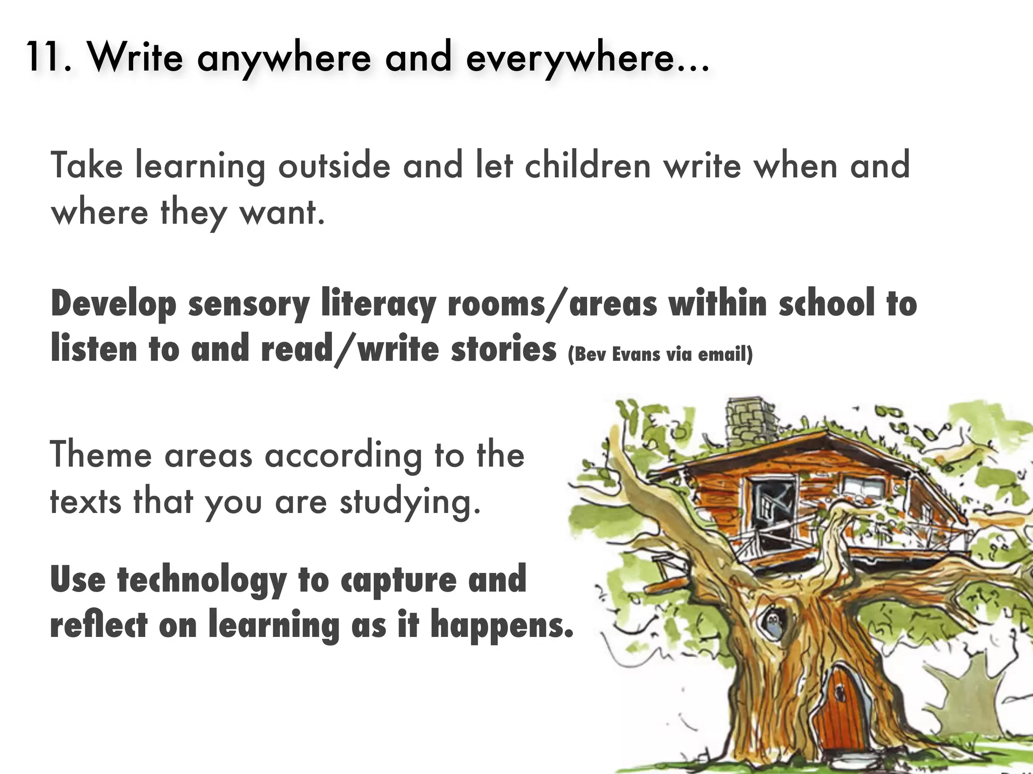 11. Write anywhere and everywhere...

 Take learning outside and let children write when and
 where they want.

 Develop sensory literacy rooms/areas within school to
 listen to and read/write stories (Bev Evans via email)


 Theme areas according to the
 texts that you are studying.

 Use technology to capture and
 reﬂect on learning as it happens.
 