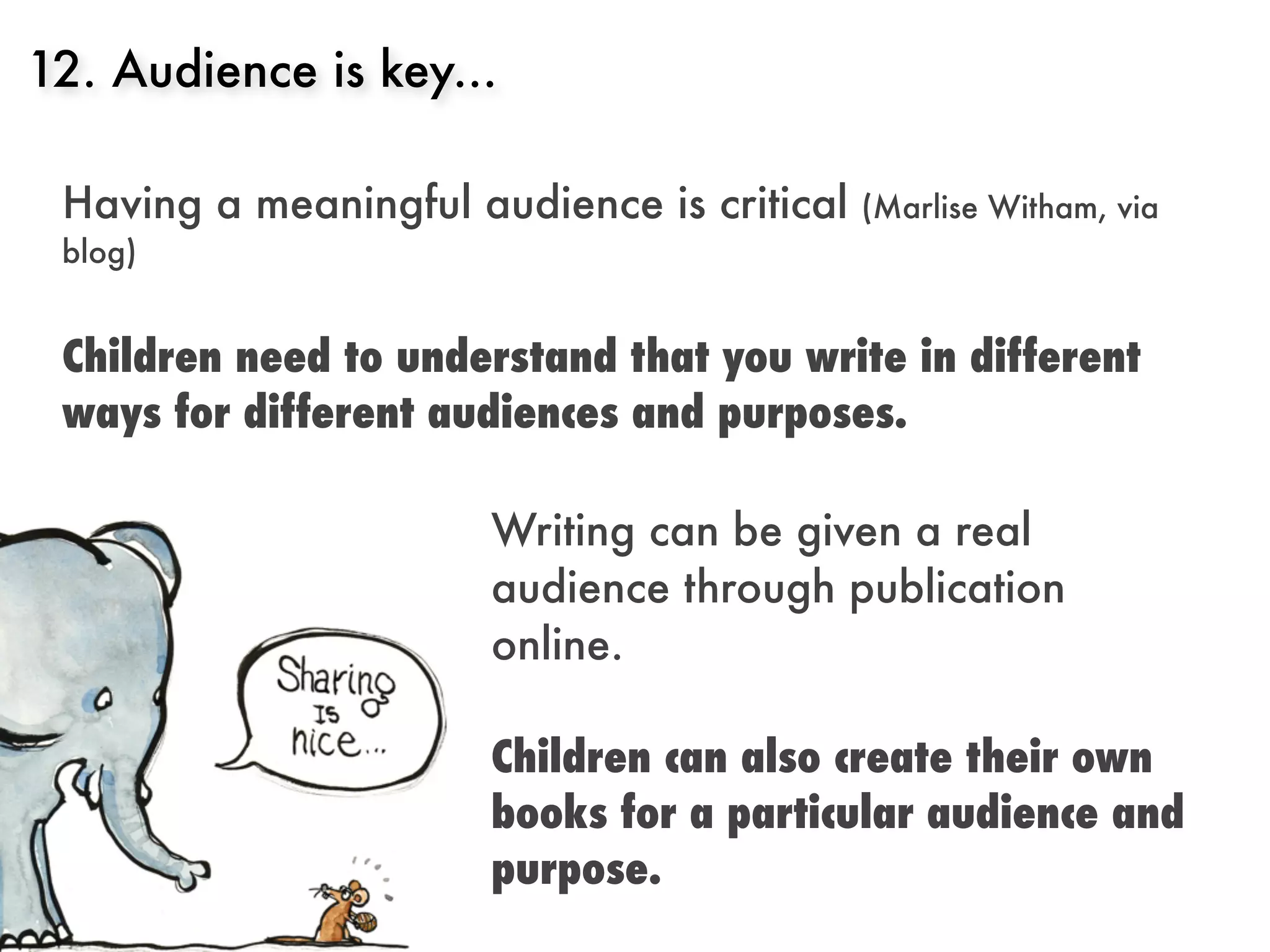 12. Audience is key...

 Having a meaningful audience is critical   (Marlise Witham, via
 blog)


 Children need to understand that you write in different
 ways for different audiences and purposes.

                      Writing can be given a real
                      audience through publication
                      online.

                      Children can also create their own
                      books for a particular audience and
                      purpose.
 