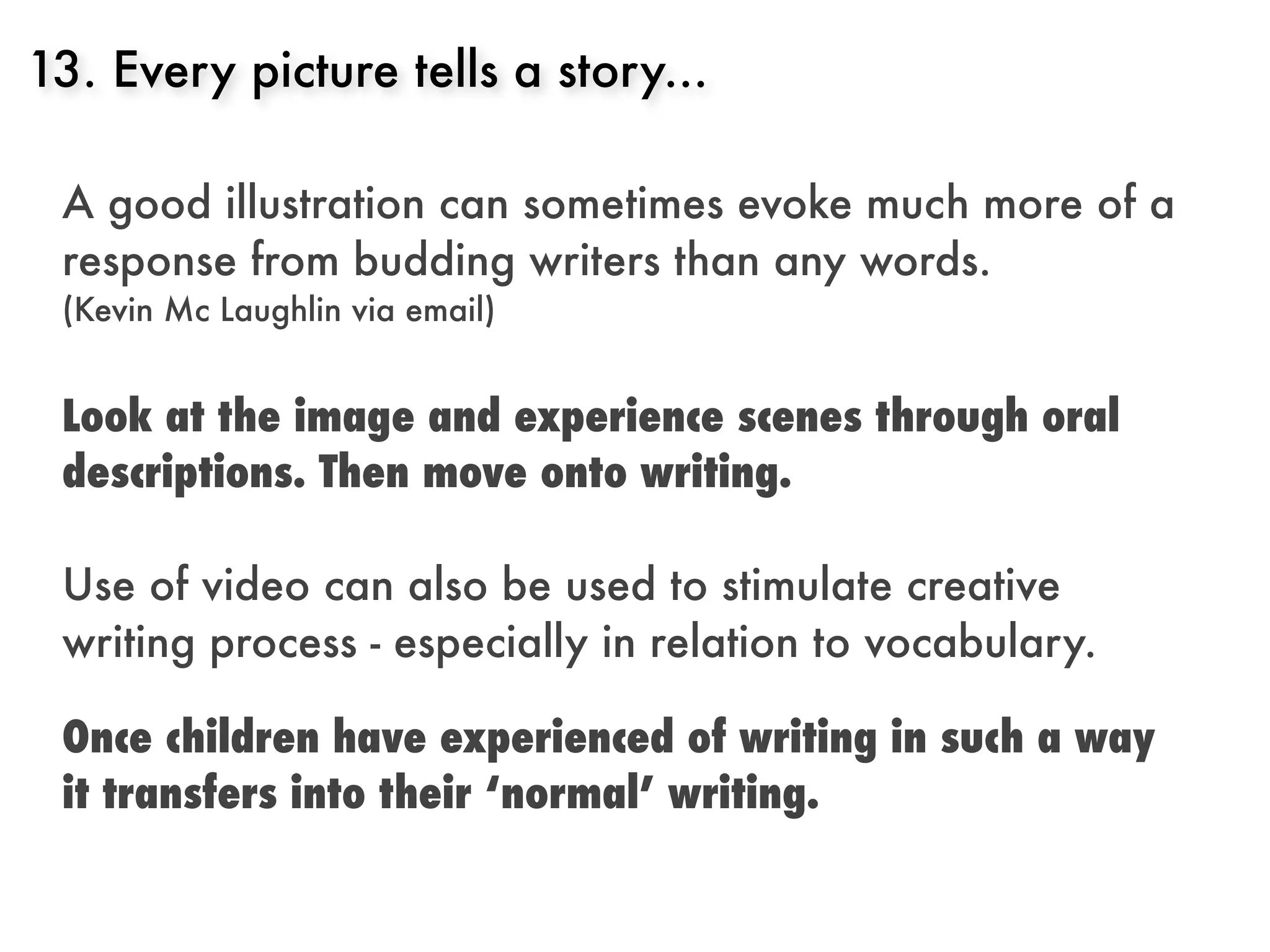 13. Every picture tells a story...

 A good illustration can sometimes evoke much more of a
 response from budding writers than any words.
 (Kevin Mc Laughlin via email)


 Look at the image and experience scenes through oral
 descriptions. Then move onto writing.

 Use of video can also be used to stimulate creative
 writing process - especially in relation to vocabulary.

 Once children have experienced of writing in such a way
 it transfers into their ‘normal’ writing.
 