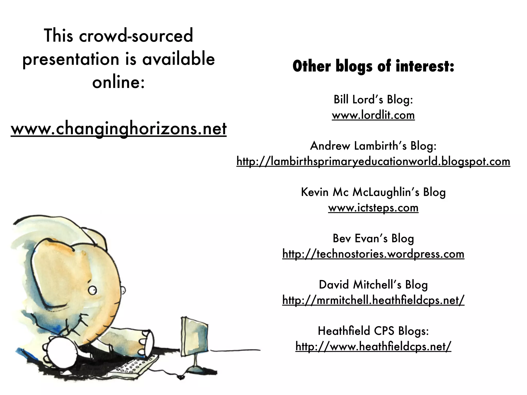 This crowd-sourced
 presentation is available             Other blogs of interest:
           online:
                                              Bill Lord’s Blog:
                                              www.lordlit.com
www.changinghorizons.net
                                           Andrew Lambirth’s Blog:
                             http://lambirthsprimaryeducationworld.blogspot.com

                                        Kevin Mc McLaughlin’s Blog
                                             www.ictsteps.com

                                               Bev Evan’s Blog
                                     http://technostories.wordpress.com

                                            David Mitchell’s Blog
                                     http://mrmitchell.heathﬁeldcps.net/

                                            Heathﬁeld CPS Blogs:
                                       http://www.heathﬁeldcps.net/
 