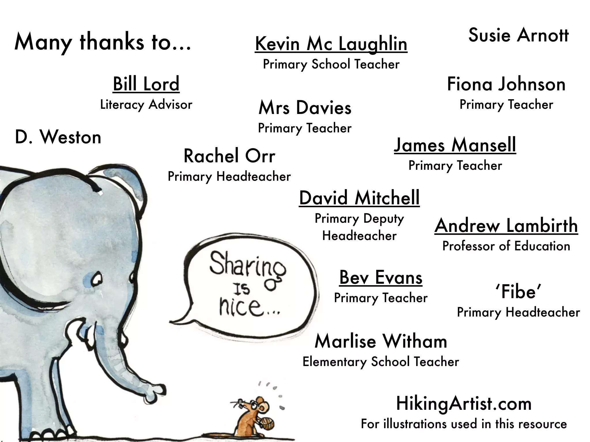 Many thanks to...               Kevin Mc Laughlin                     Susie Arnott
                                 Primary School Teacher
            Bill Lord                                             Fiona Johnson
        Literacy Advisor        Mrs Davies                           Primary Teacher
                                Primary Teacher
D. Weston                                               James Mansell
                        Rachel Orr                         Primary Teacher
                   Primary Headteacher
                                         David Mitchell
                                          Primary Deputy
                                           Headteacher
                                                                Andrew Lambirth
                                                                 Professor of Education

                                              Bev Evans
                                              Primary Teacher              ‘Fibe’
                                                                    Primary Headteacher

                                          Marlise Witham
                                         Elementary School Teacher


                                                        HikingArtist.com
                                                  For illustrations used in this resource
 