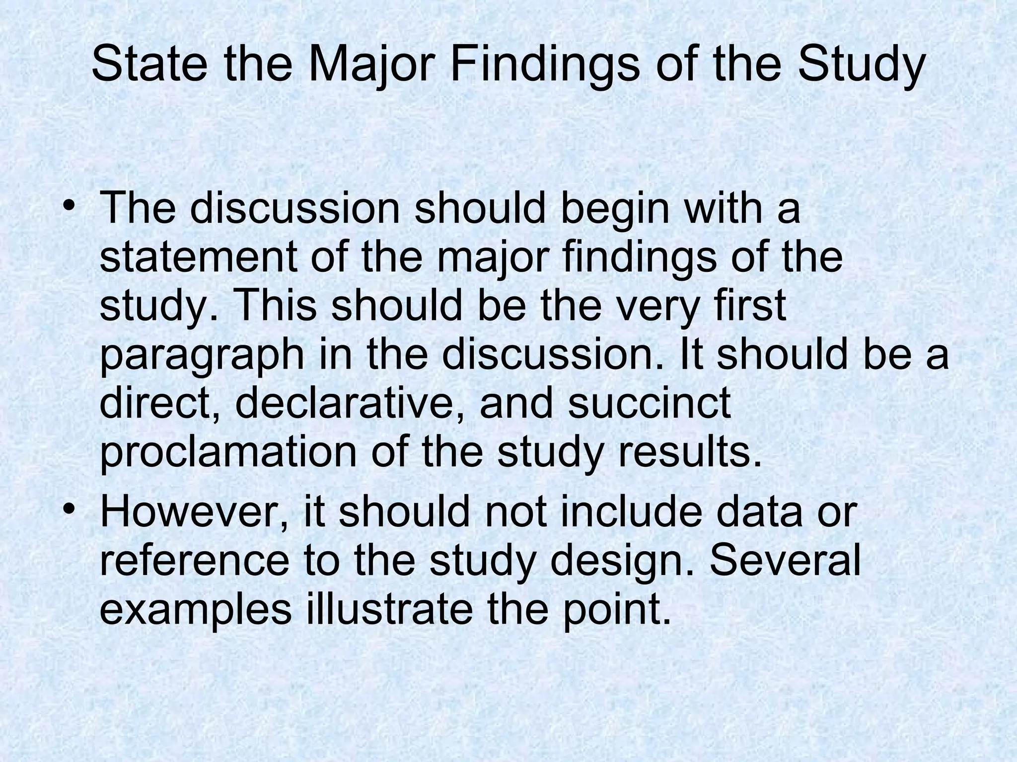 State the Major Findings of the Study The discussion should begin with a statement of the major findings of the study. This should be the very first paragraph in the discussion. It should be a direct, declarative, and succinct proclamation of the study results.  However, it should not include data or reference to the study design. Several examples illustrate the point. 