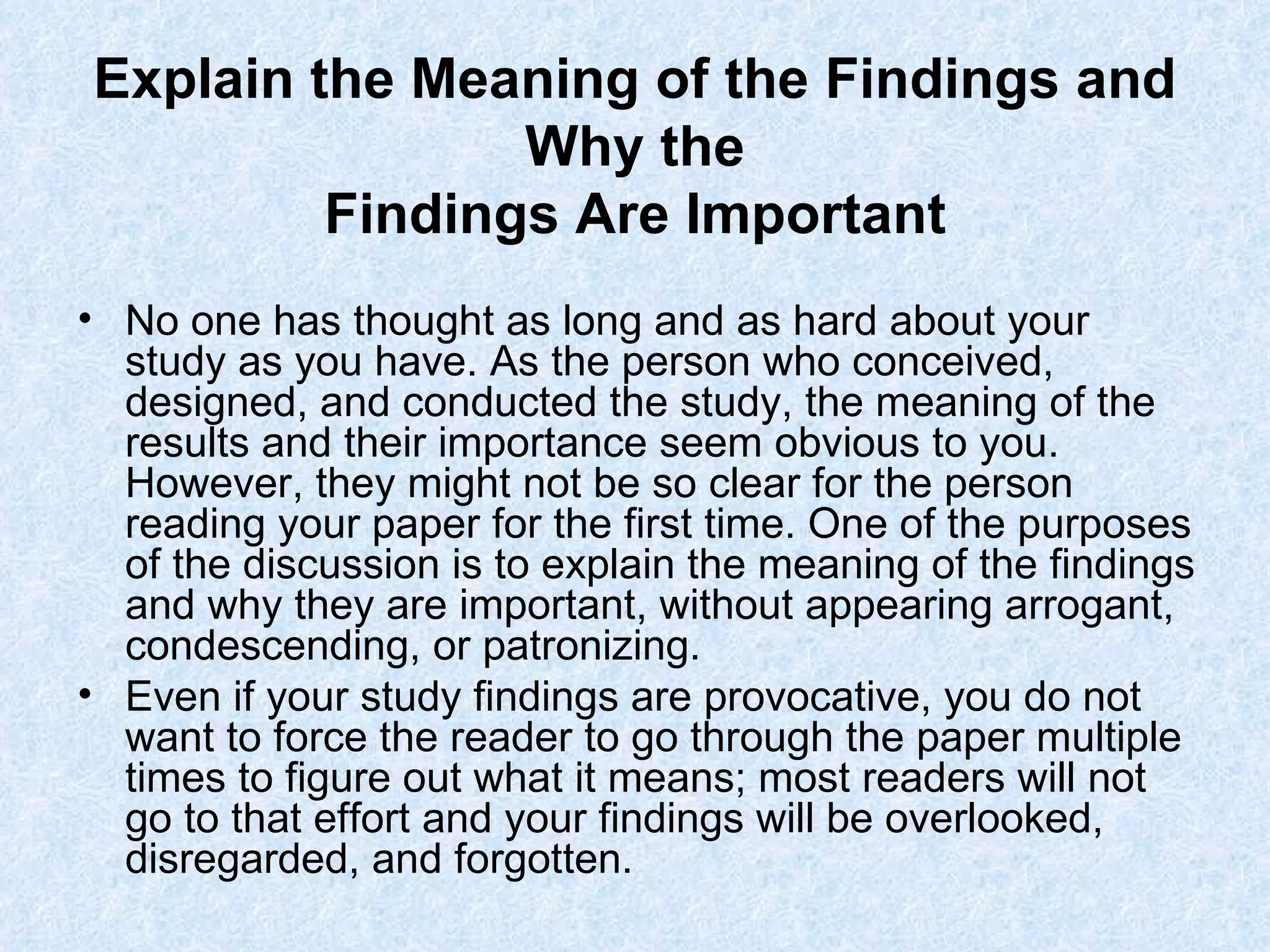 Explain the Meaning of the Findings and Why the Findings Are Important No one has thought as long and as hard about your study as you have. As the person who conceived, designed, and conducted the study, the meaning of the results and their importance seem obvious to you. However, they might not be so clear for the person reading your paper for the first time. One of the purposes of the discussion is to explain the meaning of the findings and why they are important, without appearing arrogant, condescending, or patronizing. Even if your study findings are provocative, you do not want to force the reader to go through the paper multiple times to figure out what it means; most readers will not go to that effort and your findings will be overlooked, disregarded, and forgotten. 