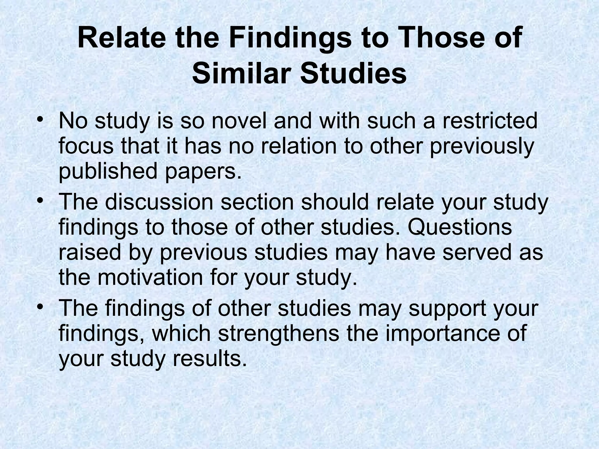 Relate the Findings to Those of Similar Studies No study is so novel and with such a restricted focus that it has no relation to other previously published papers. The discussion section should relate your study findings to those of other studies. Questions raised by previous studies may have served as the motivation for your study.  The findings of other studies may support your findings, which strengthens the importance of your study results. 