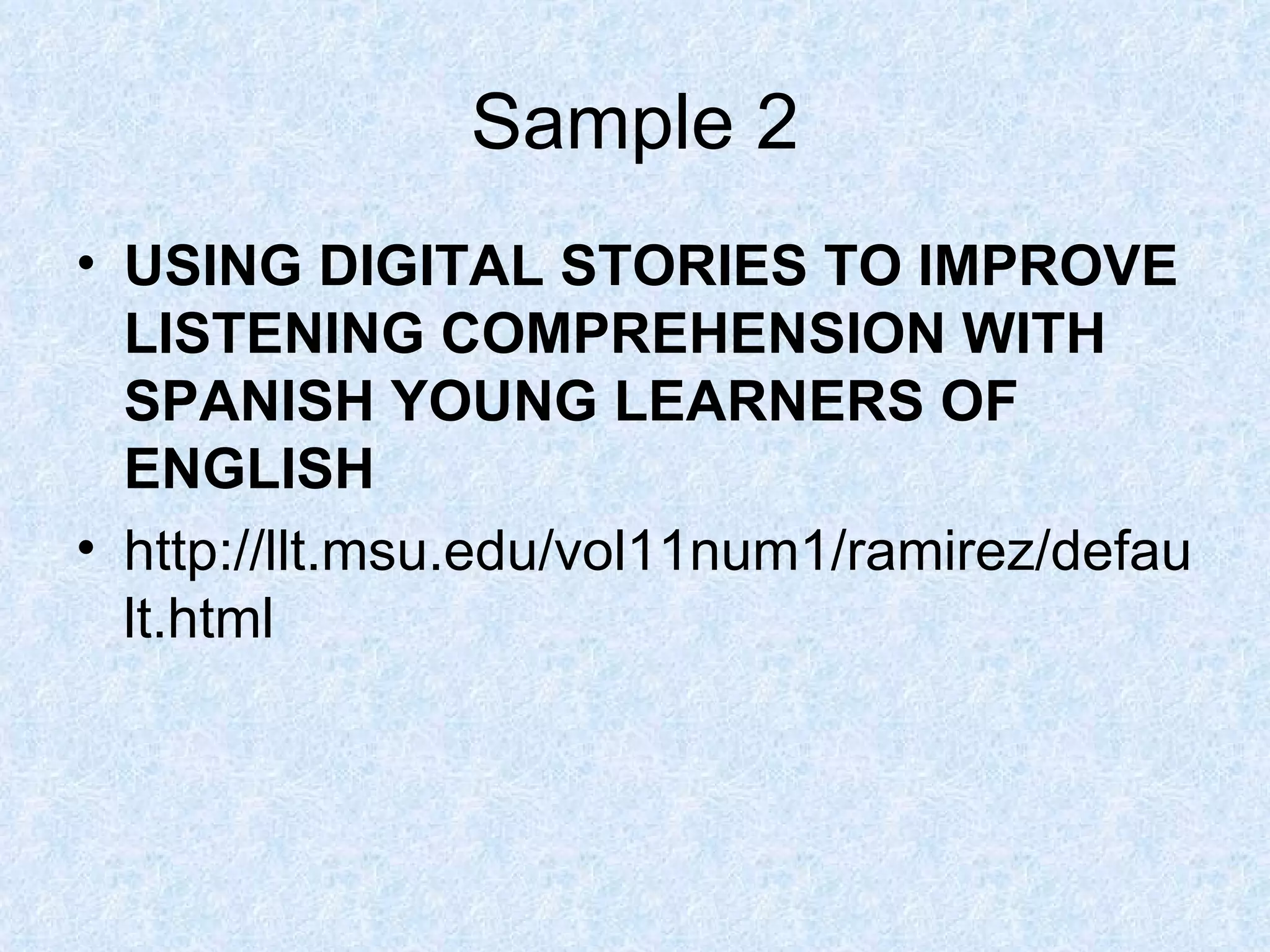 Sample 2 USING DIGITAL STORIES TO IMPROVE LISTENING COMPREHENSION WITH SPANISH YOUNG LEARNERS OF ENGLISH   http://llt.msu.edu/vol11num1/ramirez/default.html 