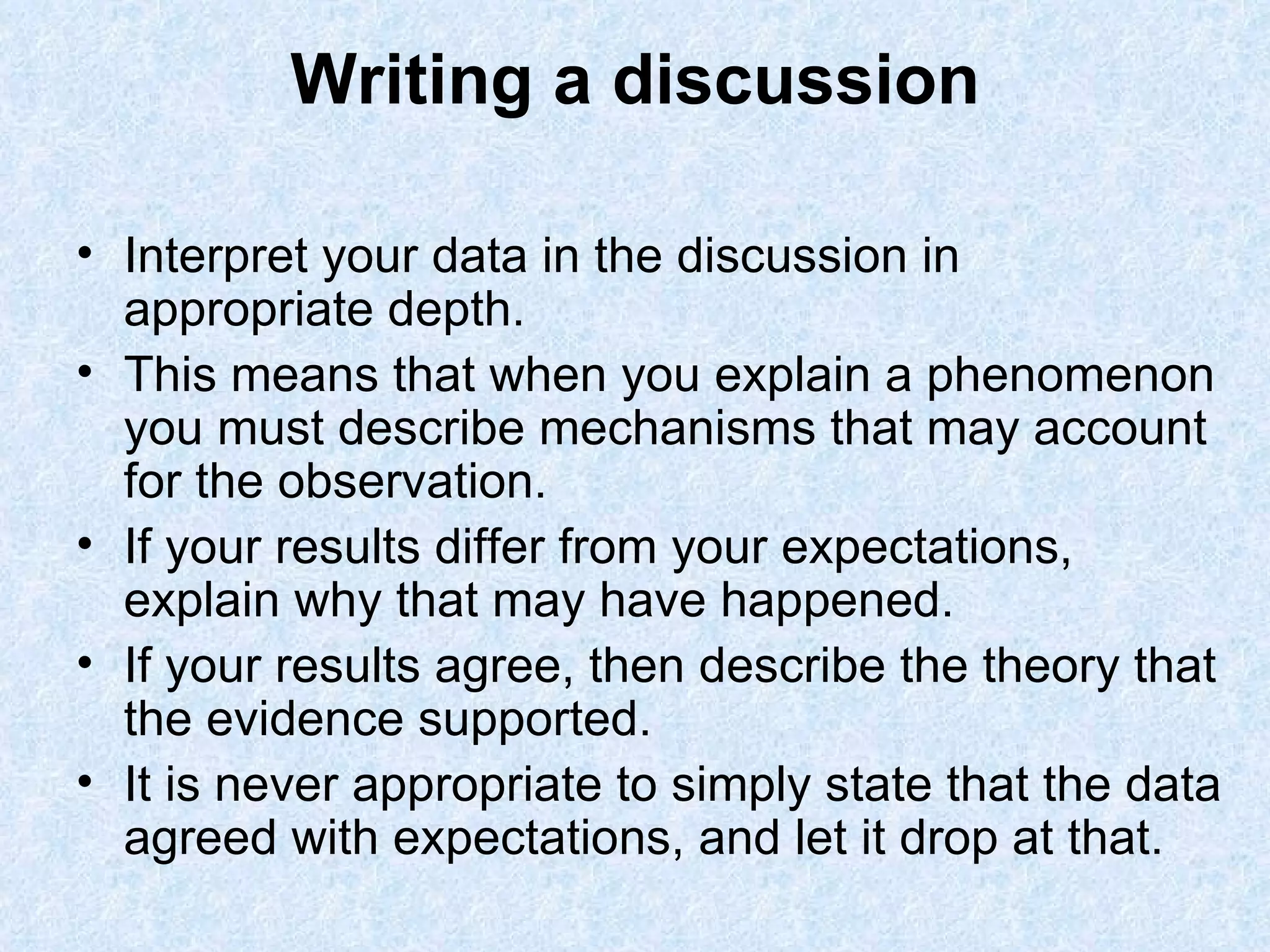 Writing a discussion Interpret your data in the discussion in appropriate depth.  This means that when you explain a phenomenon you must describe mechanisms that may account for the observation. If your results differ from your expectations, explain why that may have happened.  If your results agree, then describe the theory that the evidence supported. It is never appropriate to simply state that the data agreed with expectations, and let it drop at that.  