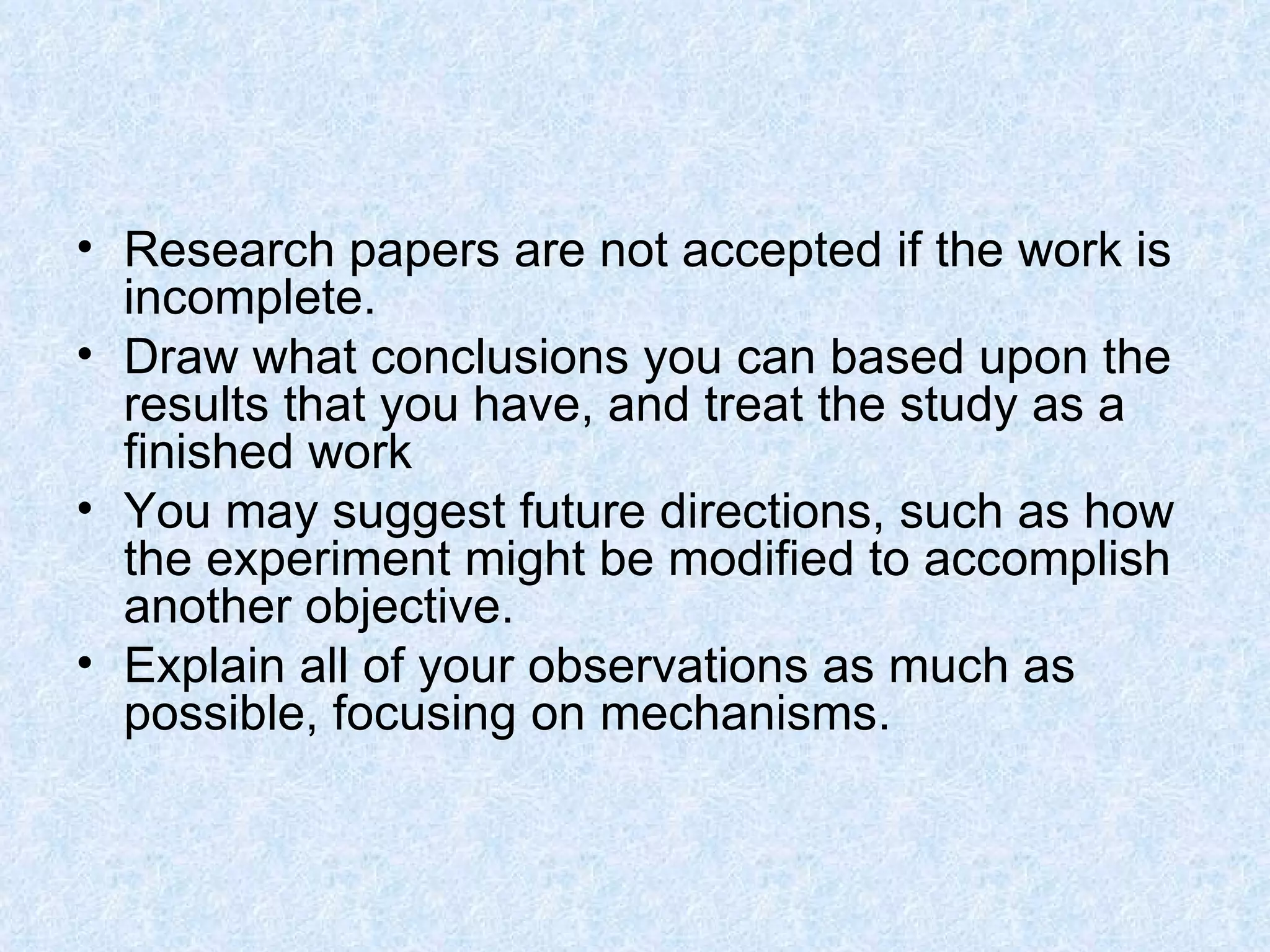 Research papers are not accepted if the work is incomplete.  Draw what conclusions you can based upon the results that you have, and treat the study as a finished work You may suggest future directions, such as how the experiment might be modified to accomplish another objective.  Explain all of your observations as much as possible, focusing on mechanisms.  