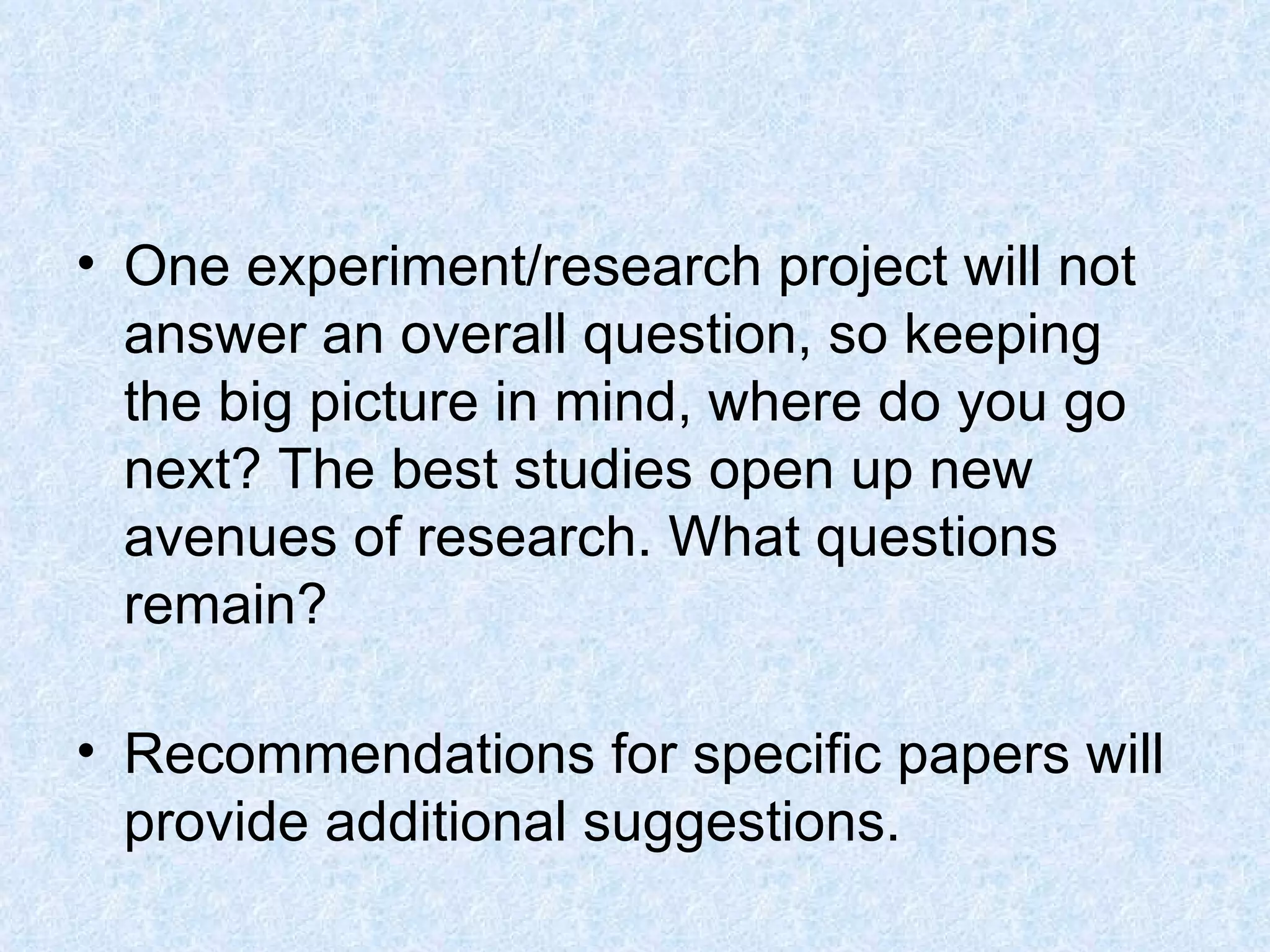 One experiment/research project will not answer an overall question, so keeping the big picture in mind, where do you go next? The best studies open up new avenues of research. What questions remain?  Recommendations for specific papers will provide additional suggestions.  