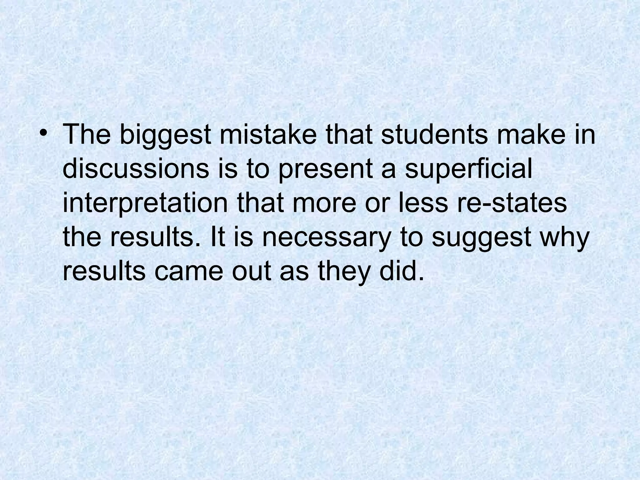 The biggest mistake that students make in discussions is to present a superficial interpretation that more or less re-states the results. It is necessary to suggest why results came out as they did. 