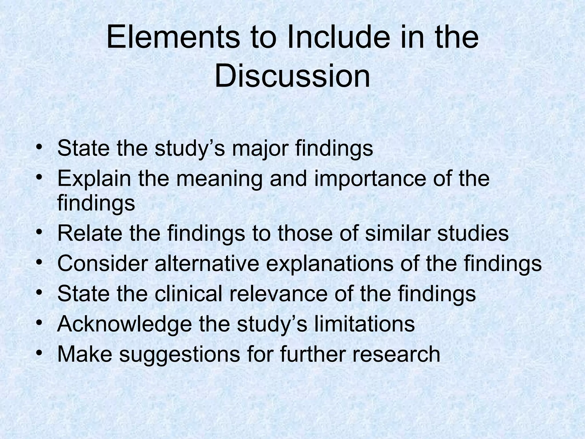 Elements to Include in the Discussion State the study’s major findings Explain the meaning and importance of the findings Relate the findings to those of similar studies Consider alternative explanations of the findings State the clinical relevance of the findings Acknowledge the study’s limitations Make suggestions for further research 