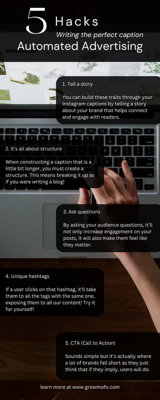 1. Tell a story
You can build these traits through your
Instagram captions by telling a story
about your brand that helps connect
and engage with readers.
2. It’s all about structure
When constructing a caption that is a
little bit longer, you must create a
structure. This means breaking it up as
if you were writing a blog!
3. Ask questions
By asking your audience questions, it’ll
not only increase engagement on your
posts, it will also make them feel like
they matter.
4. Unique hashtags
If a user clicks on that hashtag, it’ll take
them to all the tags with the same one,
exposing them to all our content! Try it
for yourself!
5. CTA (Call to Action)
Sounds simple but it’s actually where
a lot of brands fall short as they just
think that if they imply, users will do.
Hacks
Writing the perfect caption
Automated Advertising
5
learn more at www.growmofo.com
 