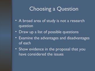 Choosing a Question A broad area of study is not a research question Draw up a list of possible questions Examine the advantages and disadvantages of each Show evidence in the proposal that you have considered the issues 