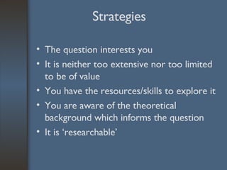 Strategies The question interests you It is neither too extensive nor too limited to be of value You have the resources/skills to explore it You are aware of the theoretical background which informs the question It is ‘researchable’ 