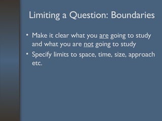 Limiting a Question: Boundaries Make it clear what you  are  going to study and what you are  not  going to study Specify limits to space, time, size, approach etc. 