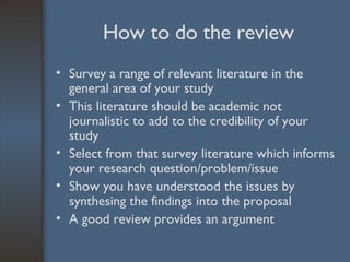 How to do the review Survey a range of relevant literature in the general area of your study This literature should be academic not journalistic to add to the credibility of your study Select from that survey literature which informs your research question/problem/issue Show you have understood the issues by synthesing the findings into the proposal A good review provides an argument 