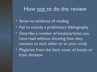 How  not  to do the review Show no evidence of reading Fail to include a preliminary bibliography Describe a number of books/articles you have read without showing how they connect to each other or to your study Plagiarize from the back cover of books or from Amazon 