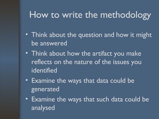 How to write the methodology Think about the question and how it might be answered  Think about how the artifact you make reflects on the nature of the issues you identified Examine the ways that data could be generated Examine the ways that such data could be analysed 
