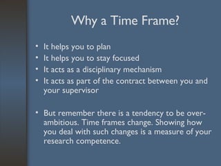 Why a Time Frame? It helps you to plan It helps you to stay focused It acts as a disciplinary mechanism It acts as part of the contract between you and your supervisor But remember there is a tendency to be over-ambitious. Time frames change. Showing how you deal with such changes is a measure of your research competence. 