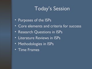 Today’s Session Purposes of the ISPs Core elements and criteria for success Research Questions in ISPs Literature Reviews in ISPs Methodologies in ISPs Time Frames 