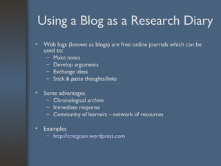 Using a Blog as a Research Diary Web logs (known as blogs) are free online journals which can be used to: Make notes Develop arguments Exchange ideas Stick & paste thoughts/links Some advantages Chronological archive Immediate response Community of learners – network of resources Examples http:// cmcgoun.wordpress.com 