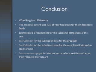 Conclusion Word length – 1500 words The proposal contributes  10%  of your final mark for the Independent Study Submission is a requirement for the successful completion of the unit. See Calendar  for the   submission date for the proposal  See Calendar  for the submission date for the completed Independent Study project See supervisors pages  for information on who is available and what their research interests are 