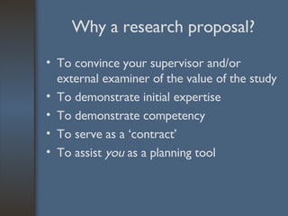 Why a research proposal? To convince your supervisor and/or external examiner of the value of the study To demonstrate initial expertise To demonstrate competency To serve as a ‘contract’ To assist  you  as a planning tool 