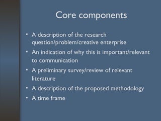 Core components A description of the research question/problem/creative enterprise An indication of why this is important/relevant to communication A preliminary survey/review of relevant literature A description of the proposed methodology A time frame 