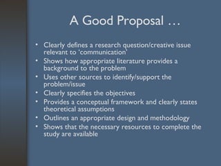 A Good Proposal … Clearly defines a research question/creative issue relevant to ‘communication’ Shows how appropriate literature provides a background to the problem Uses other sources to identify/support the problem/issue Clearly specifies the objectives Provides a conceptual framework and clearly states theoretical assumptions Outlines an appropriate design and methodology Shows that the necessary resources to complete the study are available 