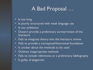 A Bad Proposal … Is too long Is poorly structured with weak language use Is too ambitious Doesn’t provide a preliminary survey/review of the literature Fails to integrate theory into the literature review Fails to provide a conceptual/theoretical foundation Is unclear about the methods to be used  Outlines inappropriate methods Fails to include references or a preliminary bibliography Is guilty of plagiarism 