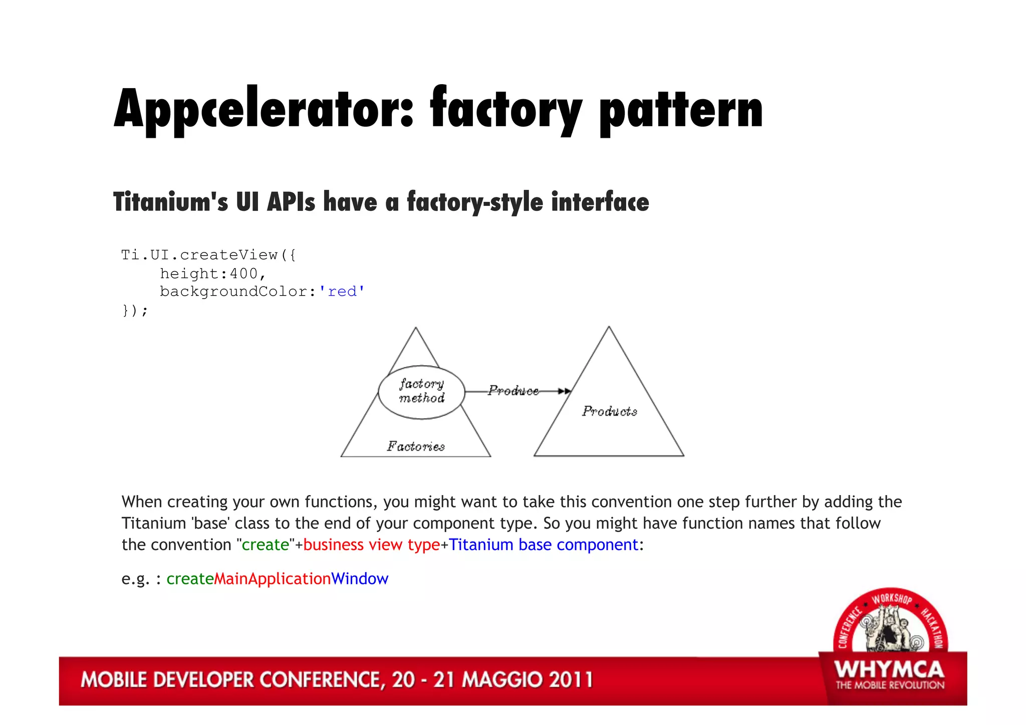 Appcelerator: factory pattern
Titanium's UI APIs have a factory-style interface
Ti.UI.createView({
    height:400,
    backgroundColor:'red'
});




When creating your own functions, you might want to take this convention one step further by adding the
Titanium 'base' class to the end of your component type. So you might have function names that follow
the convention "create"+business view type+Titanium base component:

e.g. : createMainApplicationWindow
 