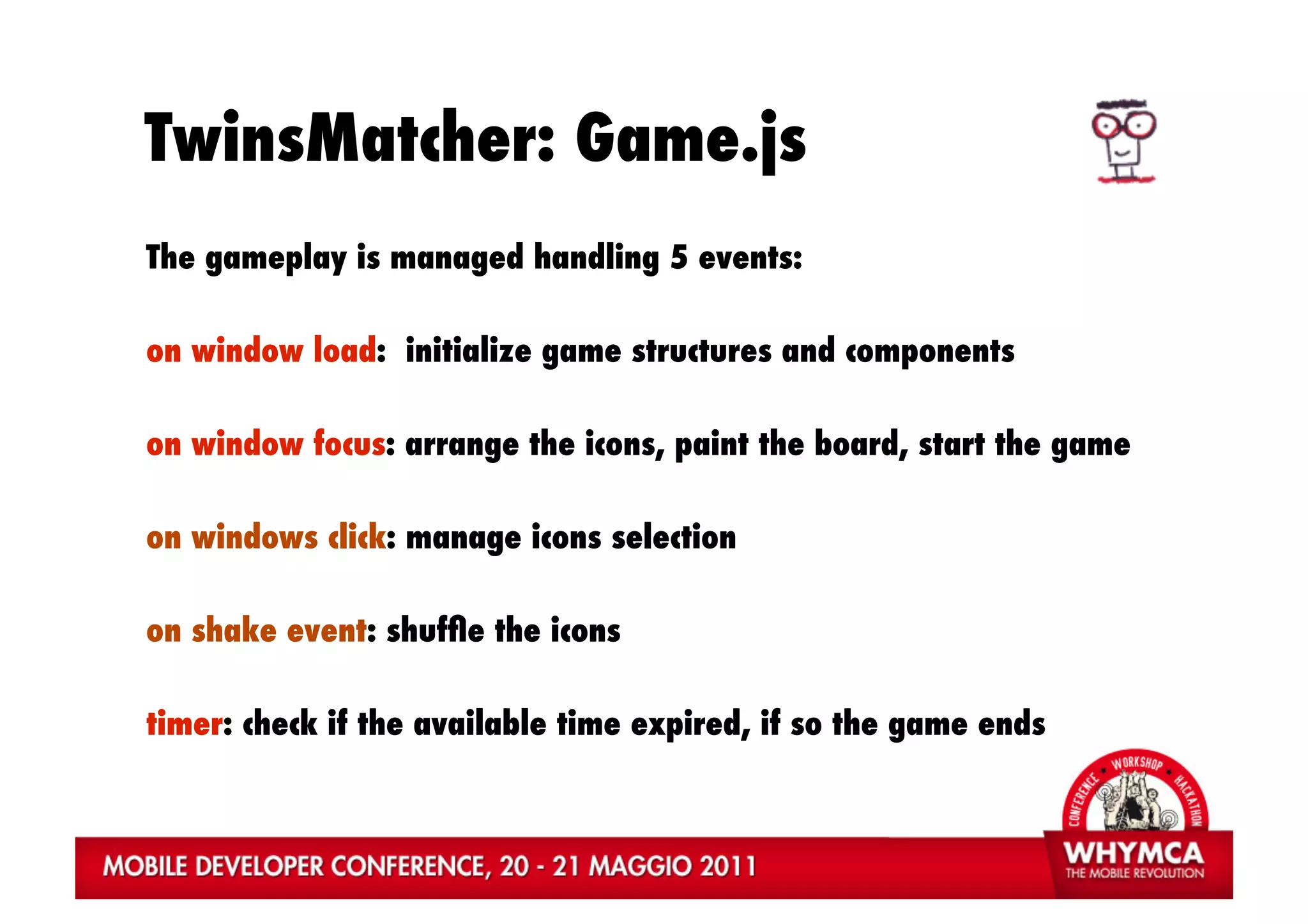 TwinsMatcher: Game.js
The gameplay is managed handling 5 events:

on window load: initialize game structures and components

on window focus: arrange the icons, paint the board, start the game

on windows click: manage icons selection

on shake event: shufﬂe the icons

timer: check if the available time expired, if so the game ends
 