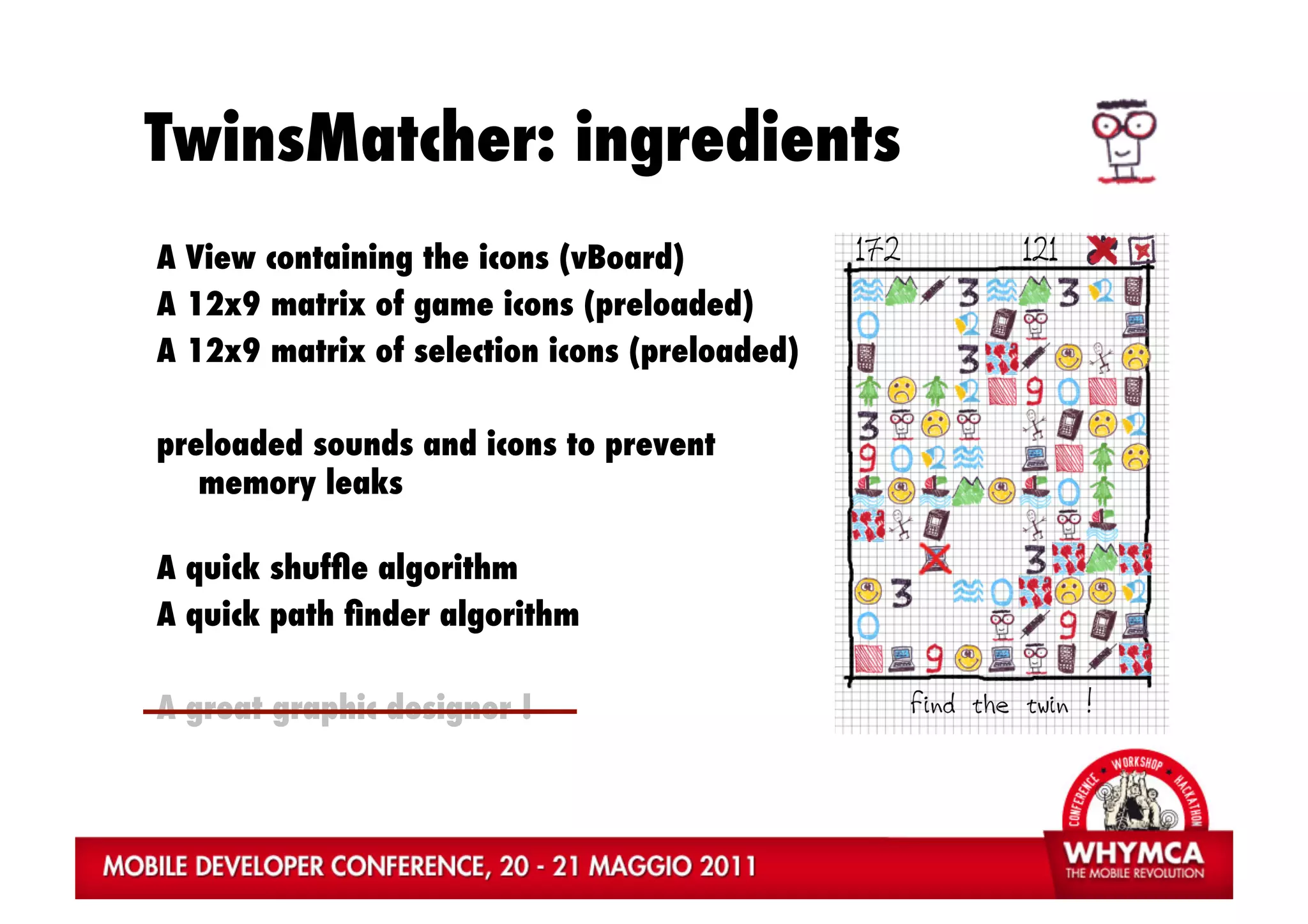TwinsMatcher: ingredients
A View containing the icons (vBoard)
A 12x9 matrix of game icons (preloaded)
A 12x9 matrix of selection icons (preloaded)

preloaded sounds and icons to prevent
   memory leaks

A quick shufﬂe algorithm
A quick path ﬁnder algorithm

A great graphic designer !
 