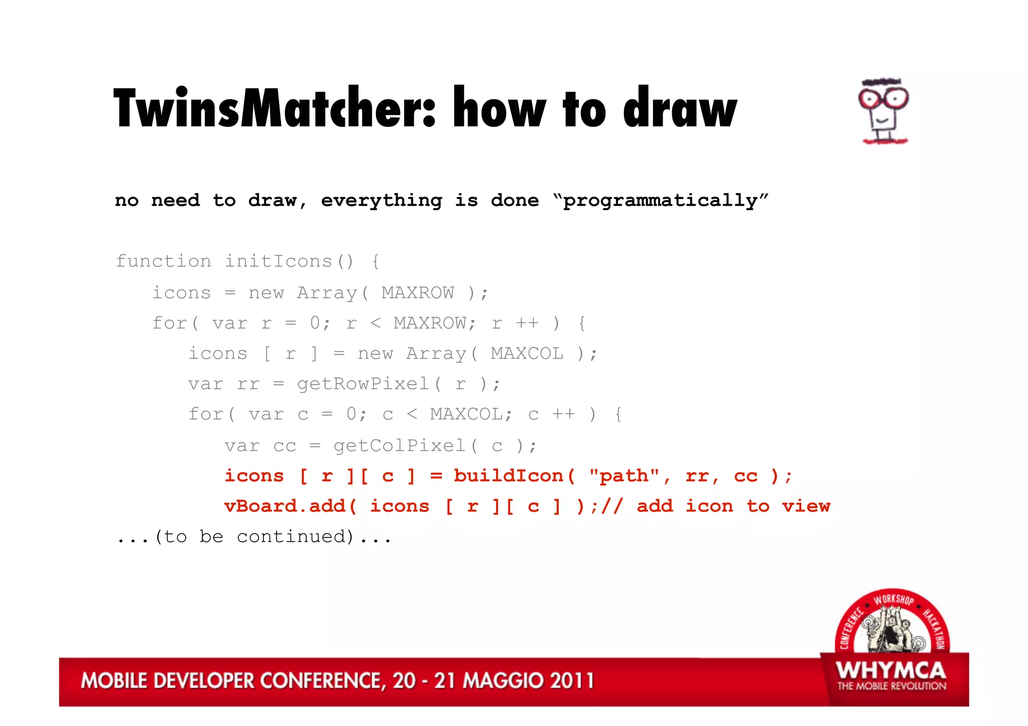TwinsMatcher: how to draw
no need to draw, everything is done “programmatically”


function initIcons() {
   icons = new Array( MAXROW );
   for( var r = 0; r < MAXROW; r ++ ) {
      icons [ r ] = new Array( MAXCOL );
      var rr = getRowPixel( r );
      for( var c = 0; c < MAXCOL; c ++ ) {
         var cc = getColPixel( c );
         icons [ r ][ c ] = buildIcon( "path", rr, cc );
         vBoard.add( icons [ r ][ c ] );// add icon to view
...(to be continued)...
 